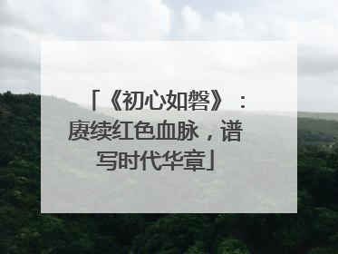 《初心如磐》：赓续红色血脉，谱写时代华章