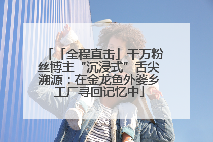「全程直击」千万粉丝博主“沉浸式”舌尖溯源：在金龙鱼外婆乡工厂寻回记忆中