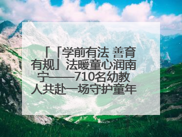 「学前有法 善育有规」法暖童心润南宁——710名幼教人共赴一场守护童年的法治之约