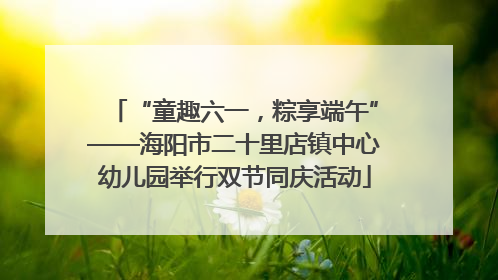 “童趣六一，粽享端午”——海阳市二十里店镇中心幼儿园举行双节同庆活动