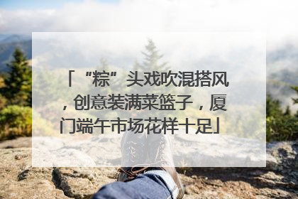 “粽”头戏吹混搭风，创意装满菜篮子，厦门端午市场花样十足