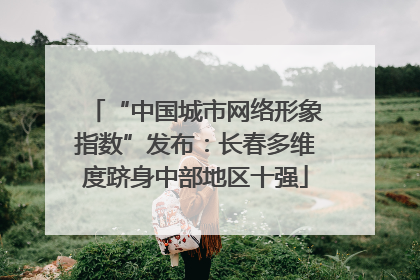 “中国城市网络形象指数”发布：长春多维度跻身中部地区十强