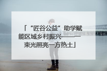 “匠谷公益”助学赋能区域乡村振兴——一束光照亮一方热土