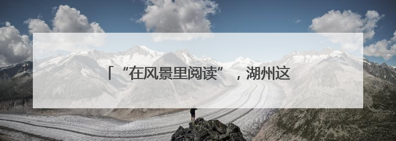 “在风景里阅读”，湖州这个图书馆项目入选全球十大