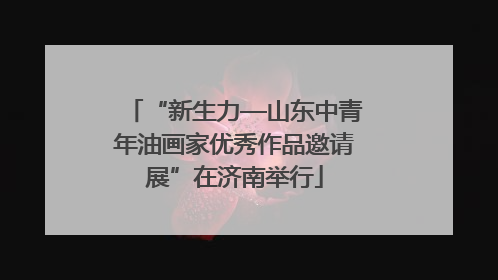 “新生力—山东中青年油画家优秀作品邀请展”在济南举行