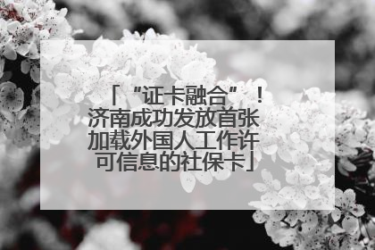 “证卡融合”！济南成功发放首张加载外国人工作许可信息的社保卡
