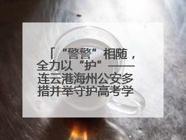 “警警”相随，全力以“护”——连云港海州公安多措并举守护高考学子逐梦路