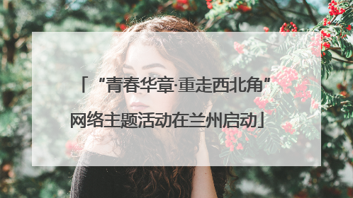 “青春华章·重走西北角”网络主题活动在兰州启动