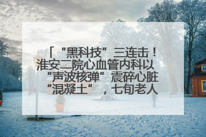 “黑科技”三连击！淮安二院心血管内科以“声波核弹”震碎心脏“混凝土”，七旬老人重获“心”生