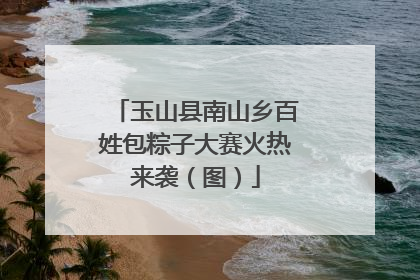 玉山县南山乡百姓包粽子大赛火热来袭（图）