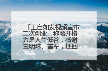 王自如发视频宣布二次创业，称离开格力是人生低谷，感谢董明珠、雷军，还回应了“工资条”：清楚自己要什么……