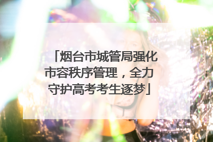 烟台市城管局强化市容秩序管理，全力守护高考考生逐梦