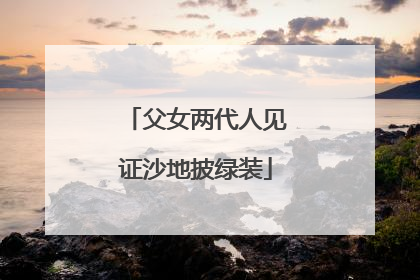 父女两代人见证沙地披绿装