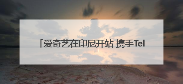 爱奇艺在印尼开站 携手Telkomsel深化当地市场布局