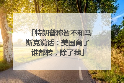 特朗普称暂不和马斯克说话：美国离了谁都转，除了我