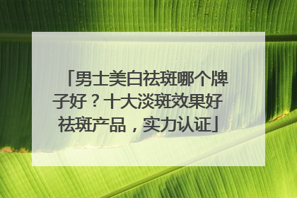 男士美白祛斑哪个牌子好？十大淡斑效果好祛斑产品，实力认证
