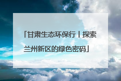 甘肃生态环保行丨探索兰州新区的绿色密码