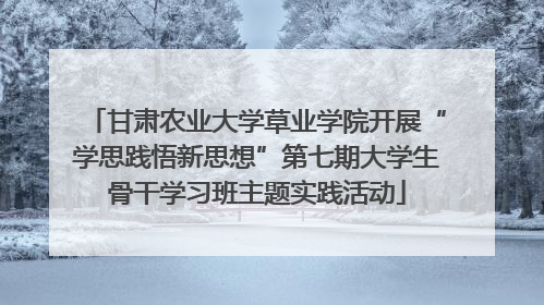 甘肃农业大学草业学院开展“学思践悟新思想”第七期大学生骨干学习班主题实践活动