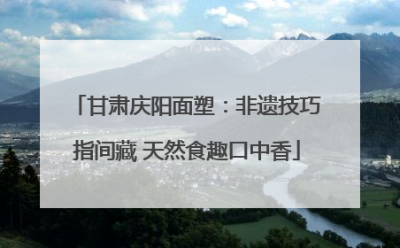 甘肃庆阳面塑：非遗技巧指间藏 天然食趣口中香