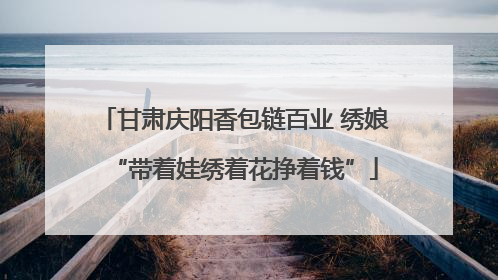 甘肃庆阳香包链百业 绣娘“带着娃绣着花挣着钱”