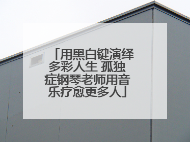 用黑白键演绎多彩人生 孤独症钢琴老师用音乐疗愈更多人