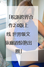 皖浙跨界合作2.0版上线 世界级文旅廊道惊艳出圈