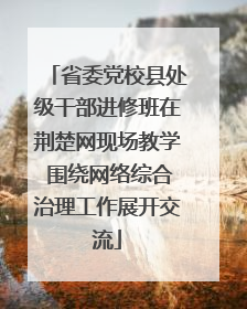 省委党校县处级干部进修班在荆楚网现场教学 围绕网络综合治理工作展开交流