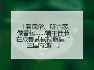 看民俗、听古琴、做香包……端午佳节在成都武侯祠邂逅“三国奇遇”