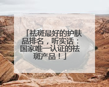 祛斑最好的护肤品排名，听实话：国家唯一认证的祛斑产品！