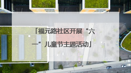 福元路社区开展“六一”儿童节主题活动