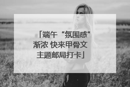 端午“氛围感”渐浓 快来甲骨文主题邮局打卡