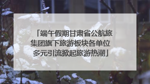 端午假期甘肃省公航旅集团旗下旅游板块各单位多元引流掀起旅游热潮