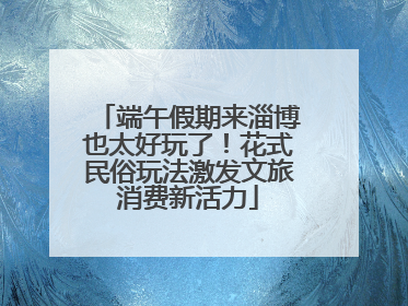 端午假期来淄博也太好玩了！花式民俗玩法激发文旅消费新活力