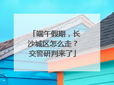 端午假期，长沙城区怎么走？交警研判来了