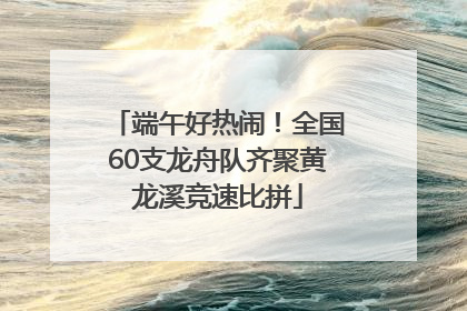 端午好热闹！全国60支龙舟队齐聚黄龙溪竞速比拼