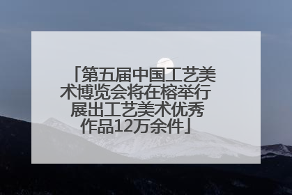 第五届中国工艺美术博览会将在榕举行 展出工艺美术优秀作品12万余件