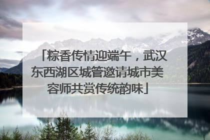 粽香传情迎端午，武汉东西湖区城管邀请城市美容师共赏传统韵味