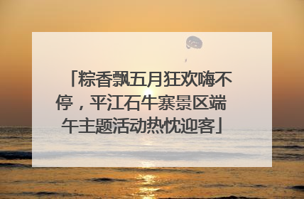 粽香飘五月狂欢嗨不停，平江石牛寨景区端午主题活动热忱迎客
