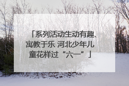 系列活动生动有趣、寓教于乐 河北少年儿童花样过“六一”