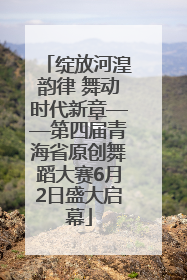绽放河湟韵律 舞动时代新章——第四届青海省原创舞蹈大赛6月2日盛大启幕