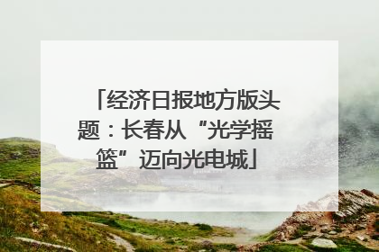 经济日报地方版头题：长春从“光学摇篮”迈向光电城