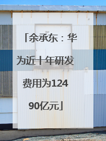 余承东：华为近十年研发费用为12490亿元