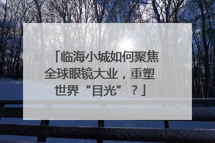 临海小城如何聚焦全球眼镜大业，重塑世界“目光”？