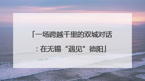 一场跨越千里的双城对话：在无锡“遇见”德阳