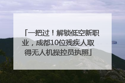 一把过！解锁低空新职业，成都10位残疾人取得无人机操控员执照