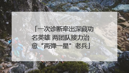 一次诊断牵出深藏功名英雄 两团队接力治愈“两弹一星”老兵