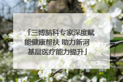 三博脑科专家深度赋能健康帮扶 助力新河基层医疗能力提升