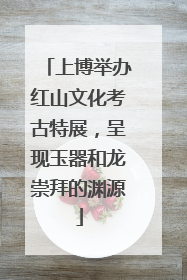上博举办红山文化考古特展，呈现玉器和龙崇拜的渊源
