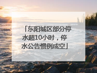 东阳城区部分停水超10小时，停水公告惯例成空