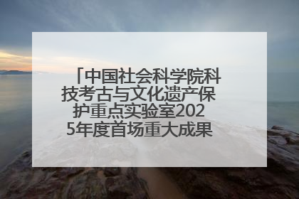 中国社会科学院科技考古与文化遗产保护重点实验室2025年度首场重大成果发布会在京举行